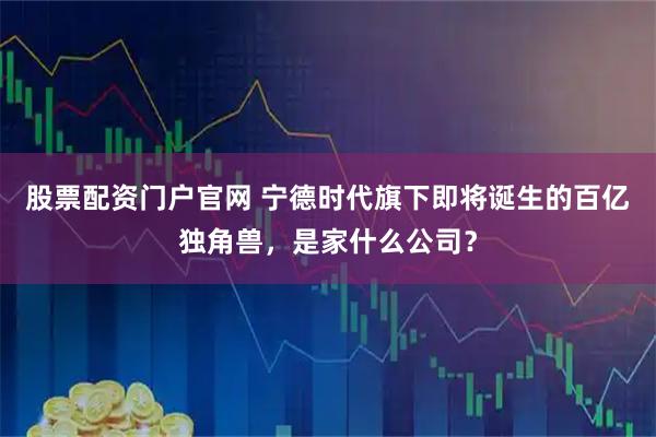 股票配资门户官网 宁德时代旗下即将诞生的百亿独角兽，是家什么公司？