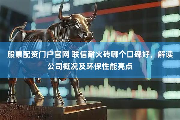 股票配资门户官网 联信耐火砖哪个口碑好，解读公司概况及环保性能亮点