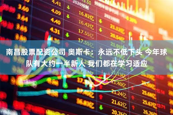 南昌股票配资公司 奥斯卡：永远不低下头 今年球队有大约一半新人 我们都在学习适应