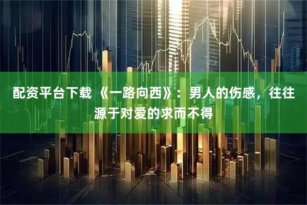 配资平台下载 《一路向西》：男人的伤感，往往源于对爱的求而不得