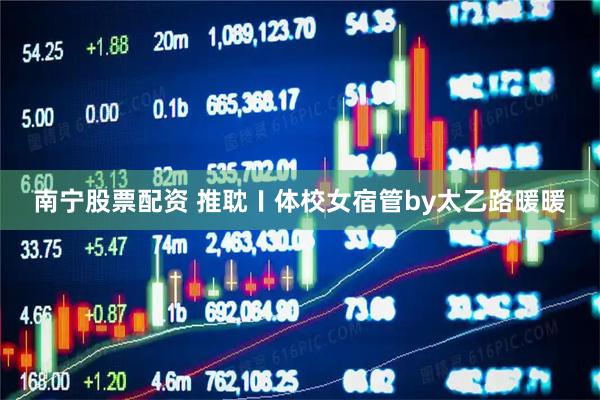 南宁股票配资 推耽〡体校女宿管by太乙路暖暖