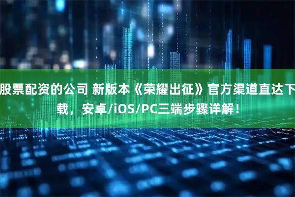 股票配资的公司 新版本《荣耀出征》官方渠道直达下载，安卓/iOS/PC三端步骤详解！