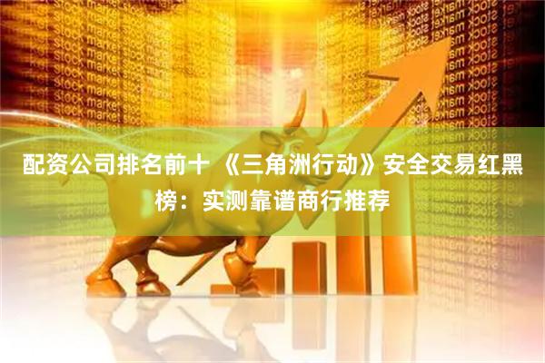 配资公司排名前十 《三角洲行动》安全交易红黑榜：实测靠谱商行推荐