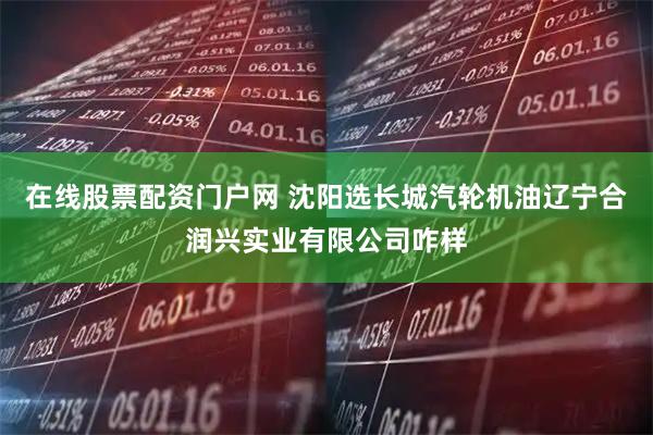 在线股票配资门户网 沈阳选长城汽轮机油辽宁合润兴实业有限公司咋样