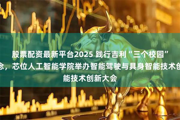 股票配资最新平台2025 践行吉利“三个校园”改革理念，芯位人工智能学院举办智能驾驶与具身智能技术创新大会