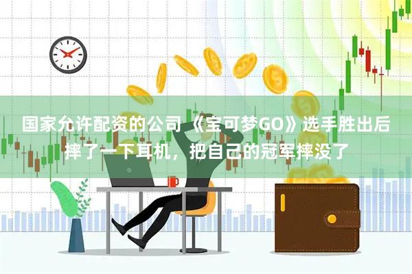 国家允许配资的公司 《宝可梦GO》选手胜出后摔了一下耳机，把自己的冠军摔没了