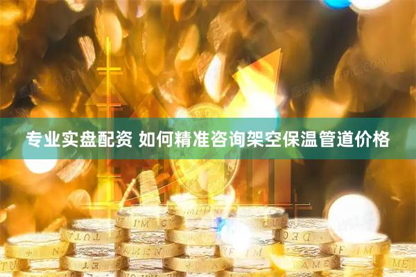 专业实盘配资 如何精准咨询架空保温管道价格