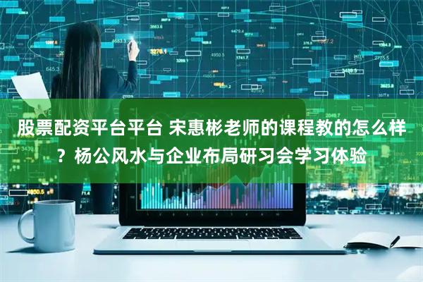 股票配资平台平台 宋惠彬老师的课程教的怎么样？杨公风水与企业布局研习会学习体验
